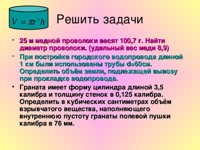 25 м медной проволоки весят 100,7 г. Найти диаметр проволоки. (удельный вес меди 8,9) При постройке городского водопровода длиной 1 км были использованы трубы d =60см. Определить объём земли, подлежащей вывозу при прокладке водопровода. Граната имеет форму цилиндра длиной 3,5 калибра и толщину стенок в 0,125 калибра. Определить в кубических сантиметрах объём взрывчатого вещества, наполняющего внутреннюю пустоту гранаты полевой пушки калибра в 76 мм.