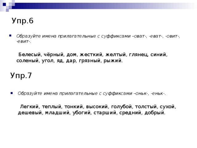 Упр.6 Образуйте имена прилагательные с суффиксами –оват-, -еват-, -овит-, -евит-.   Белесый, чёрный, дом, жесткий, желтый, глянец, синий, соленый, угол, яд, дар, грязный, рыжий. Упр.7 Образуйте имена прилагательные с суффиксами –оньк-, -еньк-.   Легкий, теплый, тонкий, высокий, голубой, толстый, сухой, дешевый, младший, убогий, старший, средний, добрый.