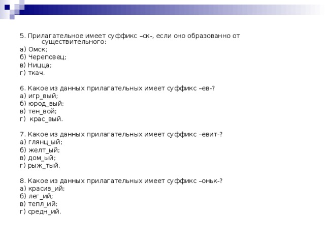5. Прилагательное имеет суффикс –ск-, если оно образованно от существительного: а) Омск; б) Череповец; в) Ницца; г) ткач. 6. Какое из данных прилагательных имеет суффикс –ев-? а) игр_вый; б) юрод_вый; в) тен_вой; г) крас_вый. 7. Какое из данных прилагательных имеет суффикс –евит-? а) глянц_ый; б) желт_ый; в) дом_ый; г) рыж_тый. 8. Какое из данных прилагательных имеет суффикс –оньк-? а) красив_ий; б) лег_ий; в) тепл_ий; г) средн_ий.