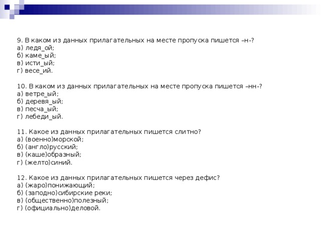 9. В каком из данных прилагательных на месте пропуска пишется –н-? а) ледя_ой; б) каме_ый; в) исти_ый; г) весе_ий. 10. В каком из данных прилагательных на месте пропуска пишется –нн-? а) ветре_ый; б) деревя_ый; в) песча_ый; г) лебеди_ый. 11. Какое из данных прилагательных пишется слитно? а) (военно)морской; б) (англо)русский; в) (каше)образный; г) (желто)синий. 12. Какое из данных прилагательных пишется через дефис? а) (жаро)понижающий; б) (заподно)сибирские реки; в) (общественно)полезный; г) (официально)деловой.