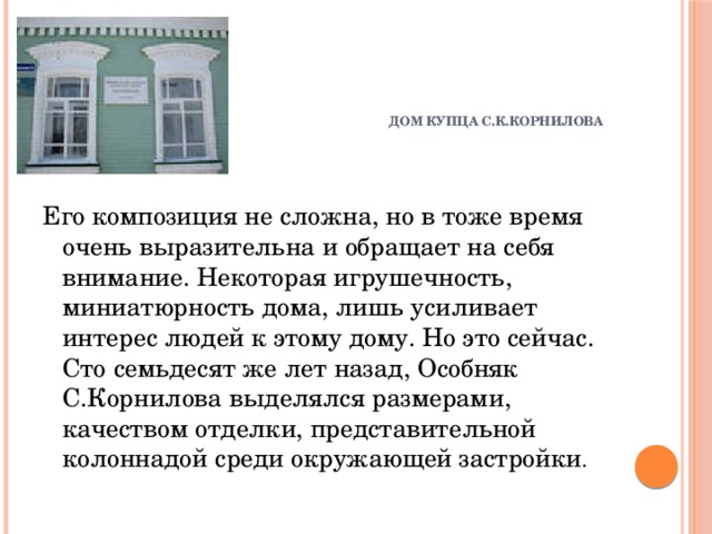 ДОМ КУПЦА С.К.КОРНИЛОВА      Его композиция не сложна, но в тоже время очень выразительна и обращает на себя внимание. Некоторая игрушечность, миниатюрность дома, лишь усиливает интерес людей к этому дому. Но это сейчас. Сто семьдесят же лет назад, Особняк С.Корнилова выделялся размерами, качеством отделки, представительной колоннадой среди окружающей застройки .