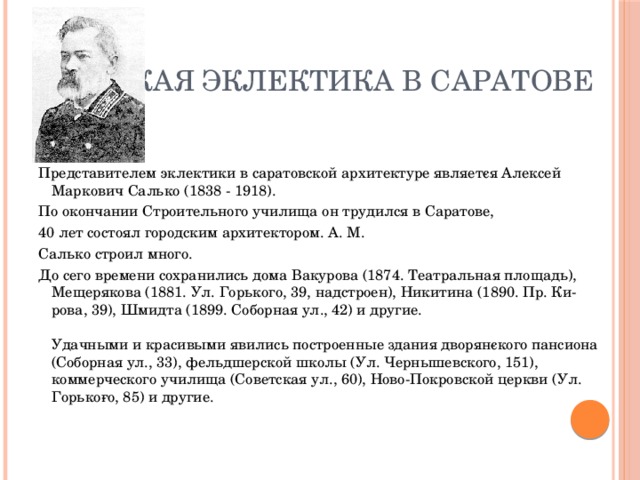 Русская эклектика в Саратове Представителем эклектики в саратовской архитектуре являет­ся Алексей Маркович Салько (1838 - 1918). По окончании Строительного училища он трудился в Саратове, 40 лет состоял городским архитектором. А. М. Салько строил много. До сего времени сохранились дома Вакурова (1874. Театральная площадь), Мещерякова (1881. Ул. Горького, 39, надстроен), Никитина (1890. Пр. Ки­рова, 39), Шмидта (1899. Соборная ул., 42) и другие.    Удачными и красивыми явились построенные здания дворян­ского пансиона (Соборная ул., 33), фельдшерской школы (Ул. Чернышевского, 151), коммерческого училища (Советская ул., 60), Ново-Покровской церкви (Ул. Горько­го, 85) и другие.