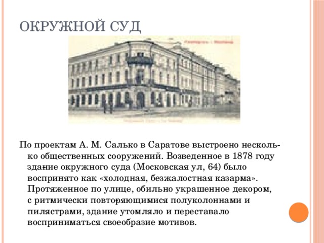 Окружной суд По проектам А. М. Салько в Саратове выстроено несколь­ко общественных сооружений. Возведенное в 1878 году зда­ние окружного суда (Московская ул, 64) было воспринято как «холодная, безжалостная казарма». Протяженное по улице, обильно украшенное декором, с ритмически повто­ряющимися полуколоннами и пилястрами, здание утомляло и переставало восприниматься своеобразие мотивов.