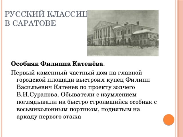 Русский классицизм  в Саратове    Особняк Филиппа Катенёва . Первый каменный частный дом на главной городской площади выстроил купец Филипп Васильевич Катенев по проекту зодчего В.И.Суранова. Обыватели с изумлением поглядывали на быстро строившийся особняк с восьмиколонным портиком, поднятым на аркаду первого этажа