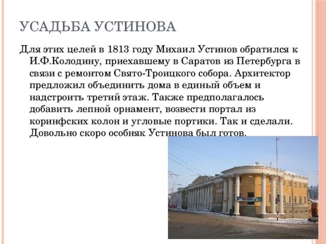 Усадьба Устинова Для этих целей в 1813 году Михаил Устинов обратился к И.Ф.Колодину, приехавшему в Саратов из Петербурга в связи с ремонтом Свято-Троицкого собора. Архитектор предложил объединить дома в единый объем и надстроить третий этаж. Также предполагалось добавить лепной орнамент, возвести портал из коринфских колон и угловые портики. Так и сделали. Довольно скоро особняк Устинова был готов.