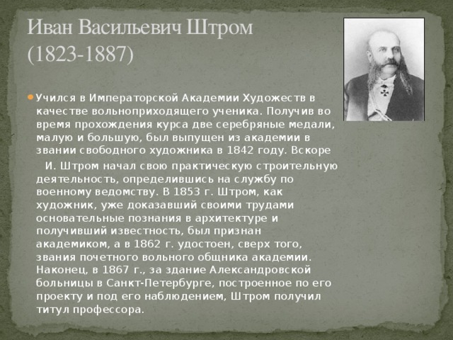 Иван Васильевич Штром  (1823-1887) Учился в Императорской Академии Художеств в качестве вольноприходящего ученика. Получив во время прохождения курса две серебряные медали, малую и большую, был выпущен из академии в звании свободного художника в 1842 году. Вскоре  И. Штром начал свою практическую строительную деятельность, определившись на службу по военному ведомству. В 1853 г. Штром, как художник, уже доказавший своими трудами основательные познания в архитектуре и получивший известность, был признан академиком, а в 1862 г. удостоен, сверх того, звания почетного вольного общника академии. Наконец, в 1867 г., за здание Александровской больницы в Санкт-Петербурге, построенное по его проекту и под его наблюдением, Штром получил титул профессора.