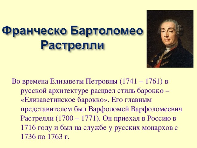 Во времена Елизаветы Петровны (1741 – 1761) в русской архитектуре расцвел стиль барокко – «Елизаветинское барокко». Его главным представителем был Варфоломей Варфоломеевич Растрелли (1700 – 1771). Он приехал в Россию в 1716 году и был на службе у русских монархов с 1736 по 1763 г.