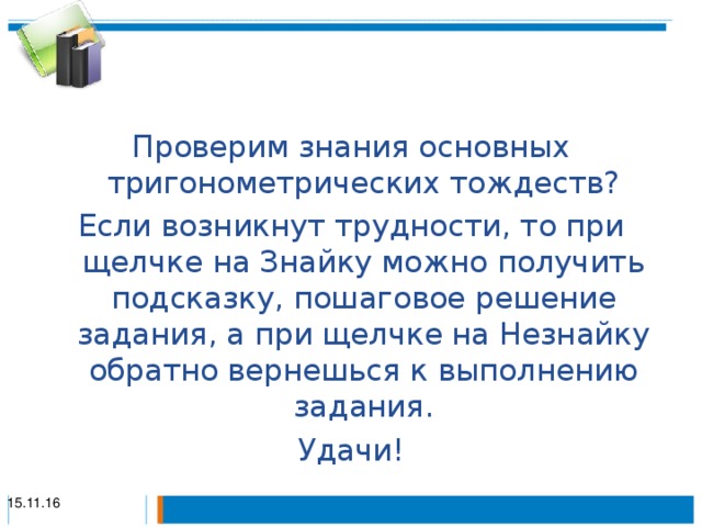 Проверим знания основных тригонометрических тождеств? Если возникнут трудности, то при щелчке на Знайку можно получить подсказку, пошаговое решение задания, а при щелчке на Незнайку обратно вернешься к выполнению задания. Удачи! 15.11.16