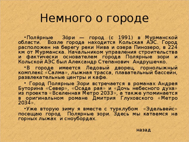 Немного о городе Поля́рные Зо́ри — город (с 1991) в Мурманской области. Возле города находится Кольская АЭС. Город расположен на берегу реки Нива и озера Пинозеро, в 224 км от Мурманска. Начальником управления строительства и фактически основателем города Полярные зори и Кольской АЭС был Александр Степанович Андрушечко. В городе имеется Ледовый дворец, горнолыжный комплекс «Салма», лыжная трасса, плавательный бассейн, развлекательные центры и кафе.  Город Полярные Зори встречается в романах Андрея Буторина «Север», «Осада рая» и «Дочь небесного духа» из проекта «Вселенная Метро 2033», а также упоминается в оригинальном романе Дмитрия Глуховского «Метро 2034». Уже вторую зиму я вместе с турклубом «Эдельвейс» посещаю город Полярные зори. Здесь мы катаемся на горных лыжах и сноубордах.  назад