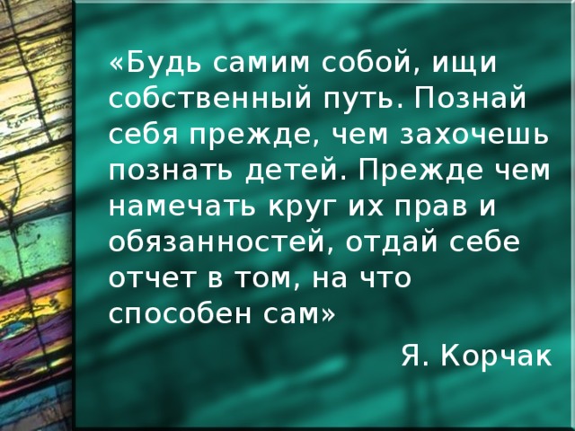 «Будь самим собой, ищи собственный путь. Познай себя прежде, чем захочешь познать детей. Прежде чем намечать круг их прав и обязанностей, отдай себе отчет в том, на что способен сам» Я. Корчак