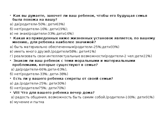 Как вы думаете, захочет ли ваш ребенок, чтобы его будущая семья была похожа на вашу? а) да(родители-50%; дети63%) б) нет(родители-16%; дети19%); в) не знаю(родители-33%;дети16%)  Какая из приведенных ниже жизненных установок является, по вашему мнению, для ребенка наиболее значимой? а) быть материально обеспеченным(родители-25%;дети33%) в) иметь много друзей,(родители58%; дети41%) г) реализовать свои интеллектуальные возможности(родители-2 чел;дети22%)  Знаком ли ваш ребенок с теми моральными и материальными проблемами, которые существуют в семье?  а) да(родители-66%;дети-63%), б) нет(родители-33%; дети-38%)  Есть ли у вашего ребенка секреты от своей семьи? а) да,(родители-25%; дети30%) б) нет(родители75%; дети70%)  VIII Что для вашего ребенка вечер дома?