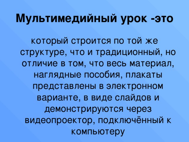 Мультимедийный урок -это который строится по той же структуре, что и традиционный, но отличие в том, что весь материал, наглядные пособия, плакаты представлены в электронном варианте, в виде слайдов и демонстрируются через видеопроектор, подключённый к компьютеру