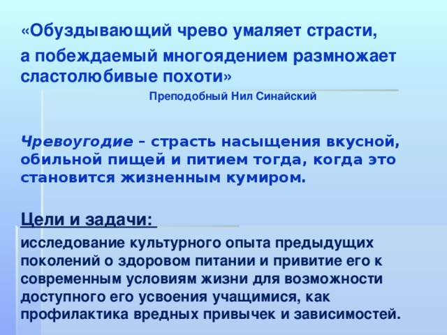 «Обуздывающий чрево умаляет страсти, а побеждаемый многоядением размножает сластолюбивые похоти»    Преподобный Нил Синайский   Чревоугодие  – страсть насыщения вкусной, обильной пищей и питием тогда, когда это становится жизненным кумиром.  Цели и задачи: исследование культурного опыта предыдущих поколений о здоровом питании и привитие его к современным условиям жизни для возможности доступного его усвоения учащимися, как профилактика вредных привычек и зависимостей.