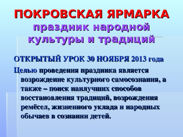 ПОКРОВСКАЯ ЯРМАРКА  праздник народной культуры и традиций ОТКРЫТЫЙ УРОК 30 НОЯБРЯ 2013 года Целью  проведения праздника является возрождение культурного самосознания, а также – поиск наилучших способов восстановления традиций, возрождения ремёсел, жизненного уклада и народных обычаев в сознании детей.