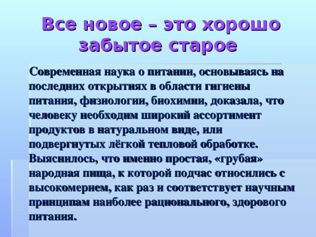 Все новое – это хорошо забытое старое    Современная наука о питании, основываясь на последних открытиях в области гигиены питания, физиологии, биохимии, доказала, что человеку необходим широкий ассортимент продуктов в натуральном виде, или подвергнутых лёгкой тепловой обработке. Выяснилось, что именно простая, «грубая» народная пища, к которой подчас относились с высокомерием, как раз и соответствует научным принципам наиболее рационального, здорового питания.