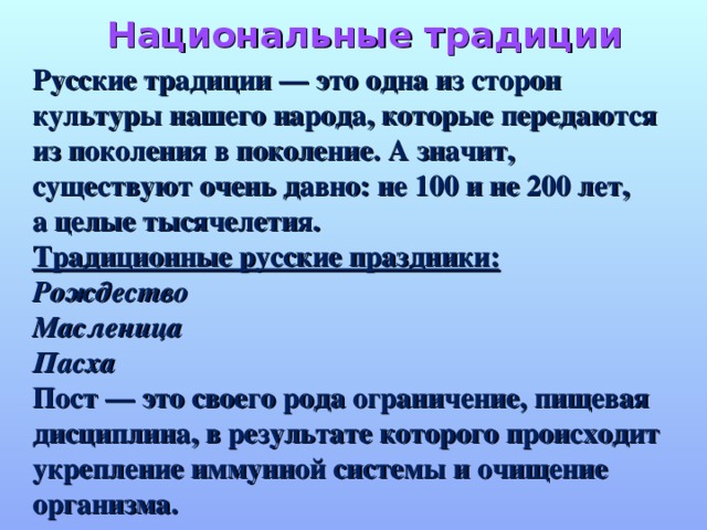 Национальные традиции Русские традиции — это одна из сторон культуры нашего народа, которые передаются из поколения в поколение. А значит, существуют очень давно: не 100 и не 200 лет, а целые тысячелетия. Традиционные русские праздники: Рождество Масленица Пасха  Пост — это своего рода ограничение, пищевая дисциплина, в результате которого происходит укрепление иммунной системы и очищение организма.