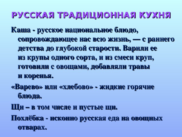 РУССКАЯ ТРАДИЦИОННАЯ КУХНЯ Каша - русское национальное блюдо, сопровождающее нас всю жизнь, — с раннего детства до глубокой старости. Варили ее из крупы одного сорта, и из смеси круп, готовили с овощами, добавляли травы и коренья. «Варево» или «хлебово» - жидкие горячие блюда. Щи – в том числе и пустые щи. Похлёбка - исконно русская еда на овощных отварах.