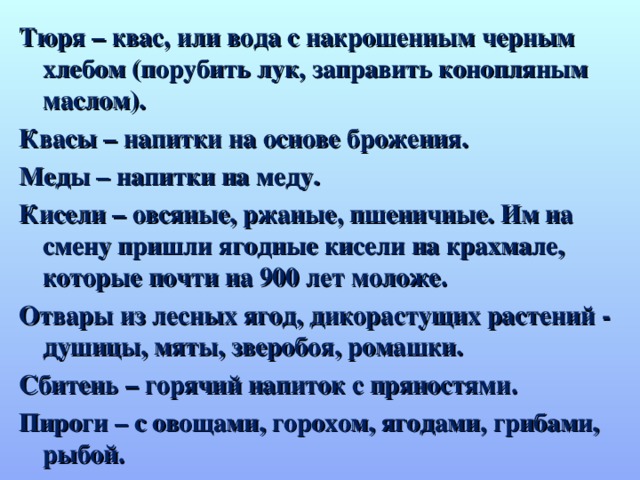 Тюря – квас, или вода с накрошенным черным хлебом (порубить лук, заправить конопляным маслом). Квасы – напитки на основе брожения. Меды – напитки на меду. Кисели – овсяные, ржаные, пшеничные. Им на смену пришли ягодные кисели на крахмале, которые почти на 900 лет моложе. Отвары из лесных ягод, дикорастущих растений - душицы, мяты, зверобоя, ромашки. Сбитень – горячий напиток с пряностями. Пироги – с овощами, горохом, ягодами, грибами, рыбой.