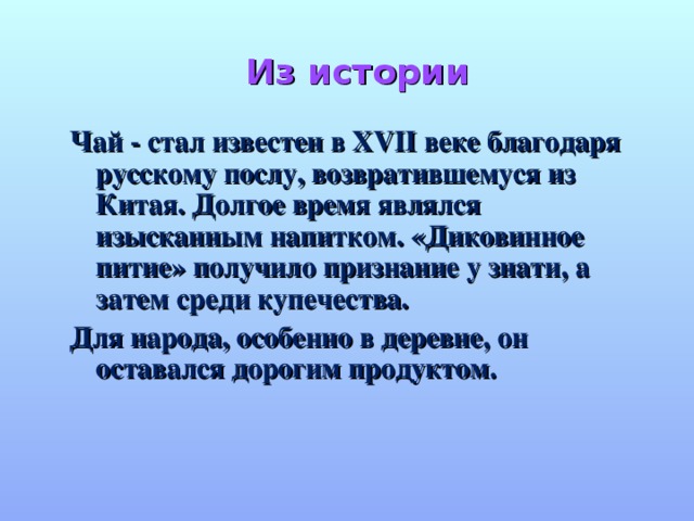 Из истории   Чай - стал известен в XVII веке благодаря русскому послу, возвратившемуся из Китая. Долгое время являлся изысканным напитком. «Диковинное питие» получило признание у знати, а затем среди купечества. Для народа, особенно в деревне, он оставался дорогим продуктом.