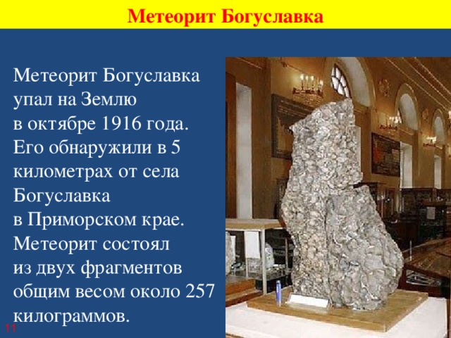 Метеорит Богуславка Метеорит Богуславка упал на Землю в октябре 1916 года. Его обнаружили в 5 километрах от села Богуславка в Приморском крае. Метеорит состоял из двух фрагментов общим весом около 257 килограммов. 11