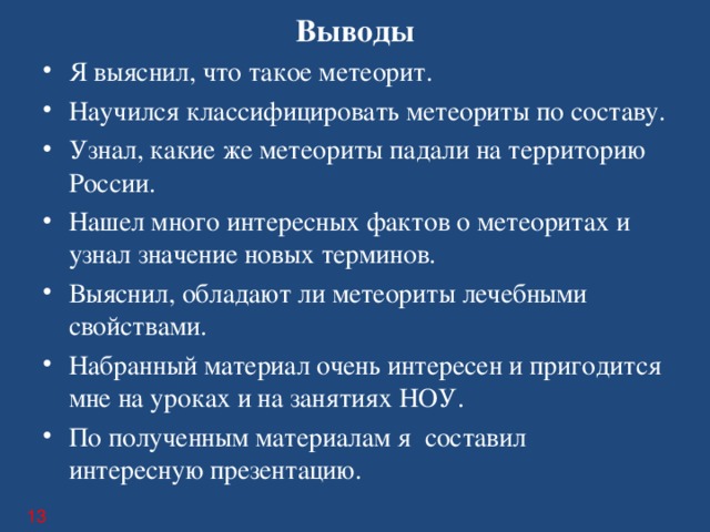 Выводы Я выяснил, что такое метеорит. Научился классифицировать метеориты по составу. Узнал, какие же метеориты падали на территорию России. Нашел много интересных фактов о метеоритах и узнал значение новых терминов. Выяснил, обладают ли метеориты лечебными свойствами. Набранный материал очень интересен и пригодится мне на уроках и на занятиях НОУ. По полученным материалам я составил интересную презентацию.  13