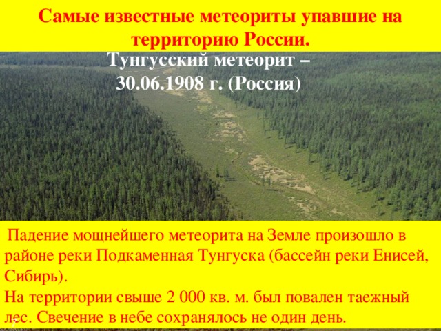 Самые известные метеориты упавшие на территорию России. Тунгусский метеорит – 30.06.1908 г. (Россия)  Падение мощнейшего метеорита на Земле произошло в районе реки Подкаменная Тунгуска (бассейн реки Енисей, Сибирь). На территории свыше 2 000 кв. м. был повален таежный лес. Свечение в небе сохранялось не один день. 7