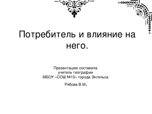 Потребитель и влияние на него. Презентацию составила учитель географии МБОУ «СОШ №15» города Энгельса Рябова В.М .