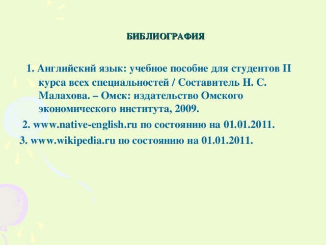 БИБЛИОГРАФИЯ  1. Английский язык: учебное пособие для студентов II курса всех специальностей / Составитель Н. С. Малахова. – Омск: издательство Омского экономического института, 2009.  2. www.native-english.ru по состоянию на 01.01.2011.  3. www.wikipedia.ru   по состоянию на 01.01.2011.