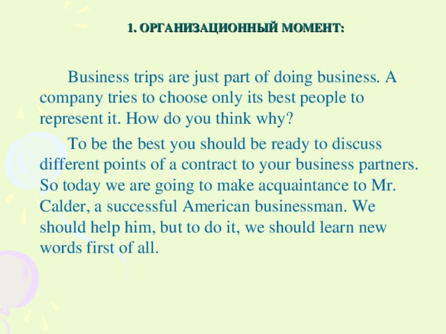 1. ОРГАНИЗАЦИОННЫЙ МОМЕНТ:   Business trips are just part of doing business. A company tries to choose only its best people to represent it. How do you think why?   To be the best you should be ready to discuss different points of a contract to your business partners. So today we are going to make acquaintance to Mr. Calder, a successful American businessman. We should help him, but to do it, we should learn new words first of all.