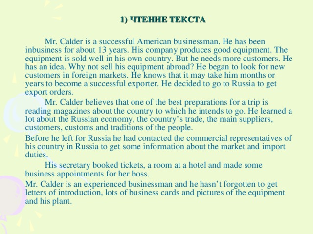 1) ЧТЕНИЕ ТЕКСТА   Mr. Calder is a successful American businessman. He has been inbusiness for about 13 years. His company produces good equipment. The equipment is sold well in his own country. But he needs more customers. He has an idea. Why not sell his equipment abroad? He began to look for new customers in foreign markets. He knows that it may take him months or years to become a successful exporter. He decided to go to Russia to get export orders.   Mr. Calder believes that one of the best preparations for a trip is reading magazines about the country to which he intends to go. He learned a lot about the Russian economy, the country’s trade, the main suppliers, customers, customs and traditions of the people.  Before he left for Russia he had contacted the commercial representatives of his country in Russia to get some information about the market and import duties.   His secretary booked tickets, a room at a hotel and made some business appointments for her boss.  Mr. Calder is an experienced businessman and he hasn’t forgotten to get letters of introduction, lots of business cards and pictures of the equipment and his plant.