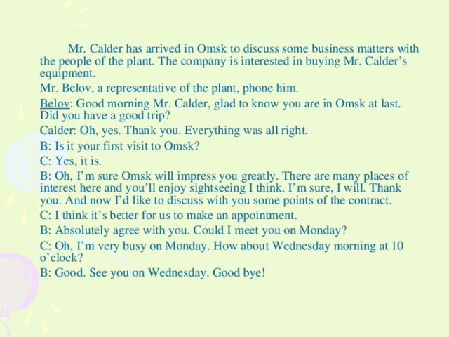 Mr. Calder has arrived in Omsk to discuss some business matters with the people of the plant. The company is interested in buying Mr. Calder’s equipment.  Mr. Belov, a representative of the plant, phone him.  Belov : Good morning Mr. Calder, glad to know you are in Omsk at last. Did you have a good trip?  Calder: Oh, yes. Thank you. Everything was all right.  B: Is it your first visit to Omsk?  C: Yes, it is.  B: Oh, I’m sure Omsk will impress you greatly. There are many places of interest here and you’ll enjoy sightseeing I think. I’m sure, I will. Thank you. And now I’d like to discuss with you some points of the contract.  C: I think it’s better for us to make an appointment.  B: Absolutely agree with you. Could I meet you on Monday?  C: Oh, I’m very busy on Monday. How about Wednesday morning at 10 o’clock?  B: Good. See you on Wednesday. Good bye!