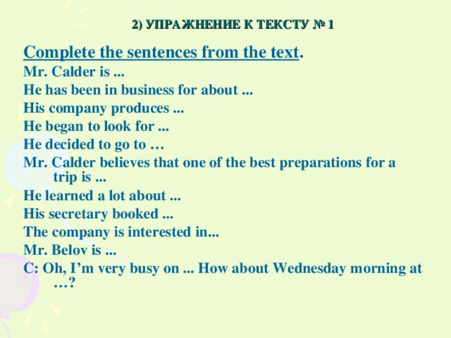 2) УПРАЖНЕНИЕ К ТЕКСТУ № 1 Complete the sentences from the text . Mr. Calder is ... He has been in business for about ... His company produces ... He began to look for ... He decided to go to … Mr. Calder believes that one of the best preparations for a trip is ... He learned a lot about ... His secretary booked ... The company is interested in... Mr. Belov is ... C: Oh, I’m very busy on ... How about Wednesday morning at …?