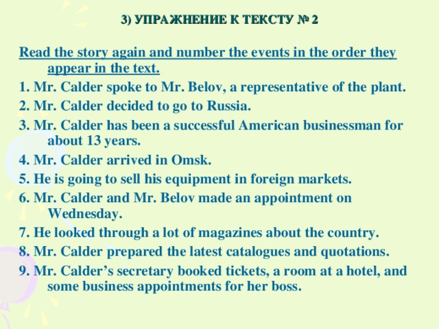3) УПРАЖНЕНИЕ К ТЕКСТУ № 2 Read the story again and number the events in the order they appear in the text. 1. Mr. Calder spoke to Mr. Belov, a representative of the plant. 2. Mr. Calder decided to go to Russia. 3. Mr. Calder has been a successful American businessman for about 13 years. 4. Mr. Calder arrived in Omsk. 5. He is going to sell his equipment in foreign markets. 6. Mr. Calder and Mr. Belov made an appointment on Wednesday. 7. He looked through a lot of magazines about the country. 8. Mr. Calder prepared the latest catalogues and quotations. 9. Mr. Calder’s secretary booked tickets, a room at a hotel, and some business appointments for her boss.