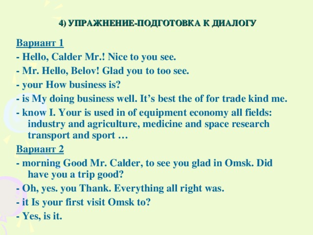 4) УПРАЖНЕНИЕ-ПОДГОТОВКА К ДИАЛОГУ Вариант 1 - Hello , Calder Mr .! Nice to you see. - Mr. Hello, Belov! Glad you to too see. - your How business is? - is My doing business well. It’s best the of for trade kind me. - know I. Your is used in of equipment economy all fields: industry and agriculture, medicine and space research transport and sport … Вариант 2 - morning Good Mr. Calder, to see you glad in Omsk. Did have you a trip good? - Oh, yes. you Thank. Everything all right was. - it Is your first visit Omsk to? - Yes, is it.