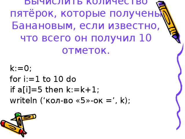 Вычислить количество пятёрок, которые получены Банановым, если известно, что всего он получил 10 отметок. k:=0; for i:=1 to 10 do   if a[i]=5 then k:=k+1; writeln (‘ кол-во «5»-ок = ’, k);