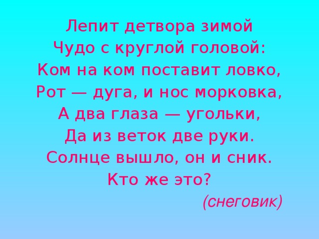 Лепит детвора зимой Чудо с круглой головой: Ком на ком поставит ловко, Рот — дуга, и нос морковка, А два глаза — угольки, Да из веток две руки. Солнце вышло, он и сник. Кто же это?  (снеговик)