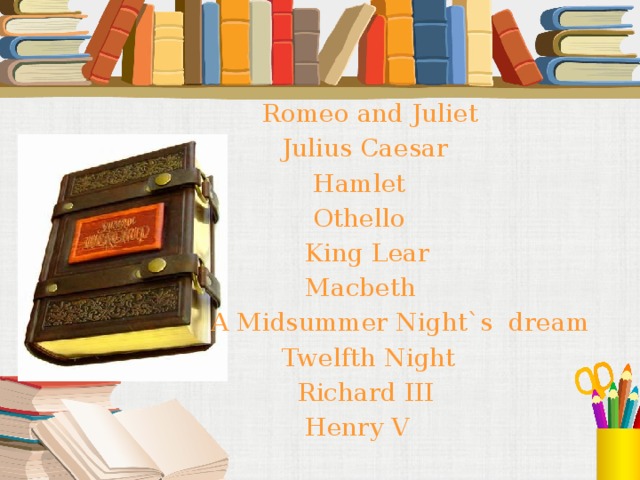 Romeo and Juliet  Julius Caesar  Hamlet  Othello  King Lear  Macbeth A Midsummer Night`s dream  Twelfth Night  Richard III  Henry V