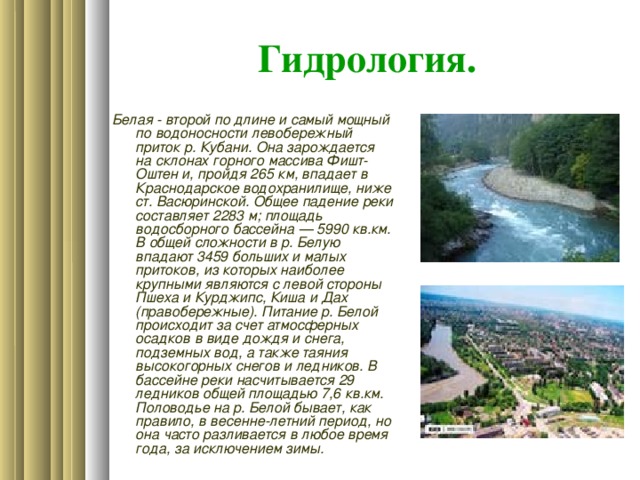 Гидрология. Белая - второй по длине и самый мощный по водоносности левобережный приток р. Кубани. Она зарождается на склонах горного массива Фишт-Оштен и, пройдя 265 км, впадает в Краснодарское водохранилище, ниже ст. Васюринской. Общее падение реки составляет 2283 м; площадь водосборного бассейна — 5990 кв.км. В общей сложности в р. Белую впадают 3459 больших и малых притоков, из которых наиболее крупными являются с левой стороны Пшеха и Курджипс, Киша и Дах (правобережные). Питание р. Белой происходит за счет атмосферных осадков в виде дождя и снега, подземных вод, а также таяния высокогорных снегов и ледников. В бассейне реки насчитывается 29 ледников общей площадью 7,6 кв.км. Половодье на р. Белой бывает, как правило, в весенне-летний период, но она часто разливается в любое время года, за исключением зимы.