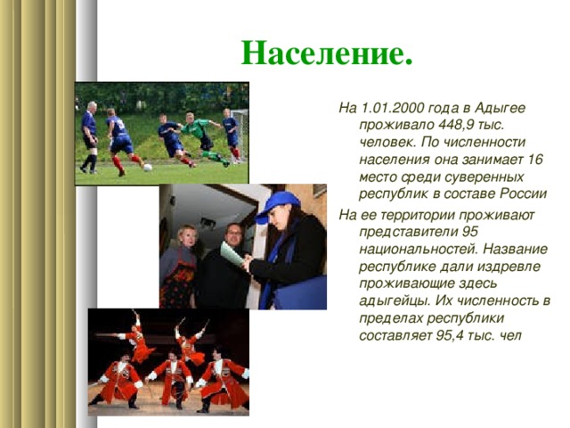 Население. На 1.01.2000 года в Адыгее проживало 448,9 тыс. человек. По численности населения она занимает 16 место среди суверенных республик в составе России На ее территории проживают представители 95 национальностей. Название республике дали издревле проживающие здесь адыгейцы. Их численность в пределах республики составляет 95,4 тыс. чел