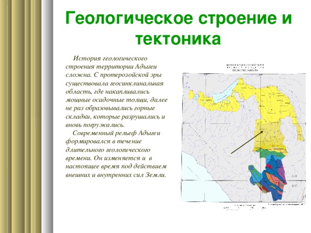 Геологическое строение и тектоника  История геологического строения территории Адыгеи сложна. С протерозойской эры существовала геосинклинальная область, где накапливались мощные осадочные толщи, далее не раз образовывались горные складки, которые разрушались и вновь погружались.  Современный рельеф Адыгеи  формировался в течение длительного геологического времени. Он изменяется и в настоящее время под действием внешних и внутренних сил Земли.