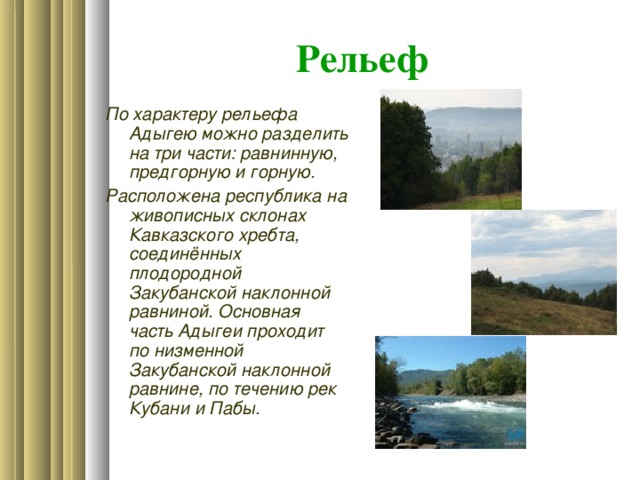 Рельеф По характеру рельефа Адыгею можно разделить на три части: равнинную, предгорную и горную. Расположена республика на живописных склонах Кавказского хребта, соединённых плодородной Закубанской наклонной равниной. Основная часть Адыгеи проходит по низменной Закубанской наклонной равнине, по течению рек Кубани и Пабы.