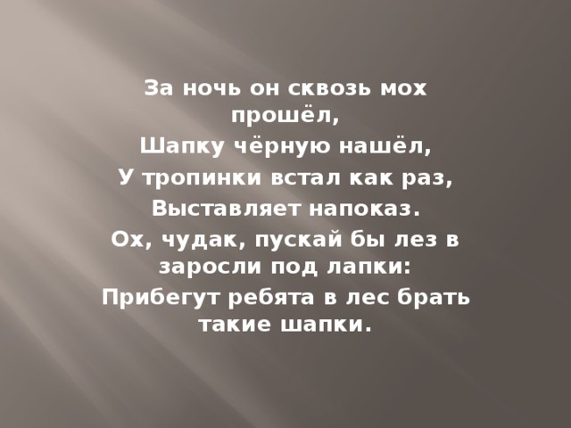 За ночь он сквозь мох прошёл, Шапку чёрную нашёл, У тропинки встал как раз, Выставляет напоказ. Ох, чудак, пускай бы лез в заросли под лапки: Прибегут ребята в лес брать такие шапки.