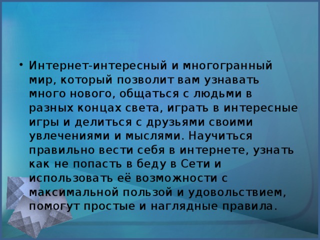 Интернет-интересный и многогранный мир, который позволит вам узнавать много нового, общаться с людьми в разных концах света, играть в интересные игры и делиться с друзьями своими увлечениями и мыслями. Научиться правильно вести себя в интернете, узнать как не попасть в беду в Сети и использовать её возможности с максимальной пользой и удовольствием, помогут простые и наглядные правила.