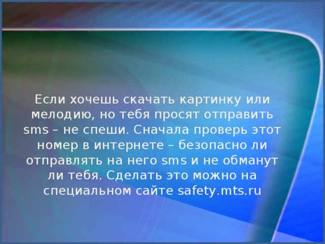 Если хочешь скачать картинку или мелодию, но тебя просят отправить sms – не спеши. Сначала проверь этот номер в интернете – безопасно ли отправлять на него sms и не обманут ли тебя. Сделать это можно на специальном сайте safety.mts.ru