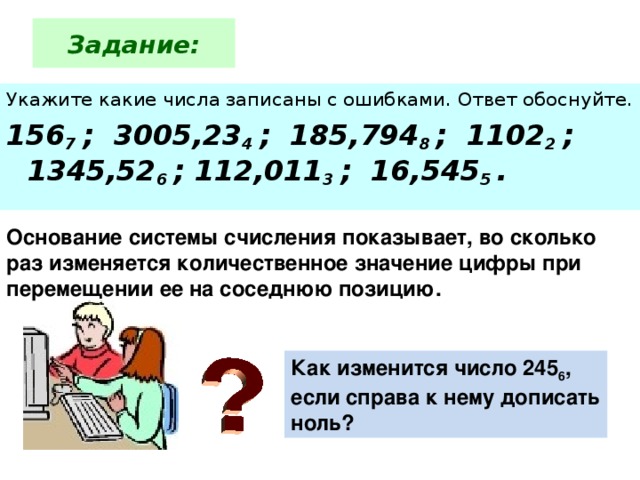 Задание: Укажите какие числа записаны с ошибками. Ответ обоснуйте. 156 7  ;  3005,23 4  ;  185,794 8  ;  1102 2  ;  1345,52 6  ; 112,011 3  ;  16,545 5  . Основание системы счисления показывает, во сколько раз изменяется количественное значение цифры при перемещении ее на соседнюю  позицию. Как изменится число 245 6 , если справа к нему дописать ноль?