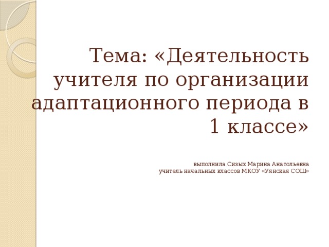 Тема: «Деятельность учителя по организации адаптационного периода в 1 классе»   выполнила Сизых Марина Анатольевна  учитель начальных классов МКОУ «Уянская СОШ»