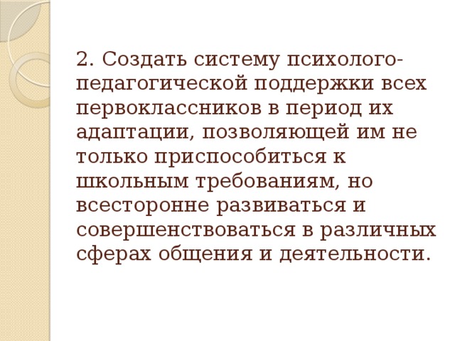 2. Создать систему психолого-педагогической поддержки всех первоклассников в период их адаптации, позволяющей им не только приспособиться к школьным требованиям, но всесторонне развиваться и совершенствоваться в различных сферах общения и деятельности.