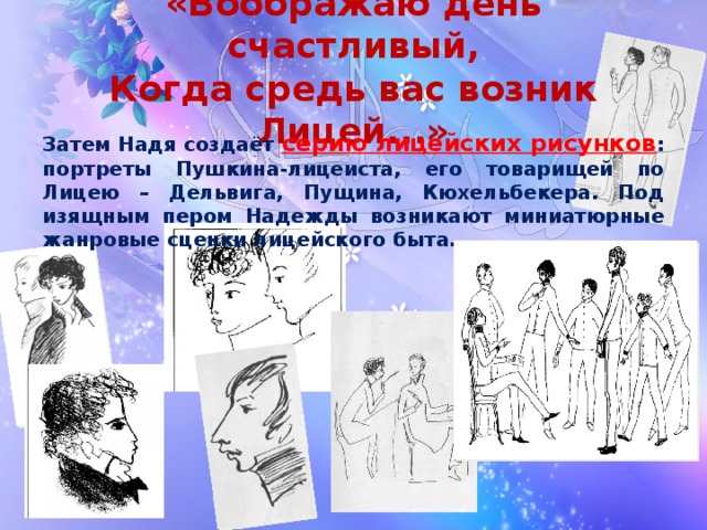 «Воображаю день счастливый,  Когда средь вас возник Лицей...» Затем Надя создаёт серию лицейских рисунков : портреты Пушкина-лицеиста, его товарищей по Лицею – Дельвига, Пущина, Кюхельбекера. Под изящным пером Надежды возникают миниатюрные жанровые сценки лицейского быта...