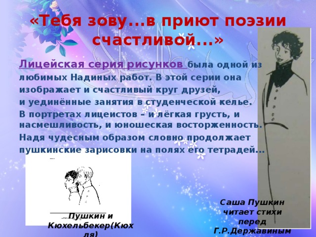 «Тебя зову...в приют поэзии счастливой...» Лицейская серия рисунков была одной из любимых Надиных работ. В этой серии она изображает и счастливый круг друзей, и уединённые занятия в студенческой келье. В портретах лицеистов – и лёгкая грусть, и насмешливость, и юношеская восторженность. Надя чудесным образом словно продолжает пушкинские зарисовки на полях его тетрадей... Саша Пушкин читает стихи перед Г.Р.Державиным Пушкин и Кюхельбекер(Кюхля)