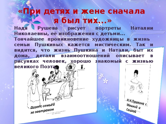 «При детях и жене сначала  я был тих...» Надя Рушева рисует портреты Наталии Николаевны, её изображения с детьми... Тончайшее проникновение художницы в жизнь семьи Пушкиных кажется мистическим. Так и видится, что жизнь Пушкина и Натали, быт их дома, детали взаимоотношений описывает в рисунках человек, хорошо знакомый с жизнью великого Поэта.